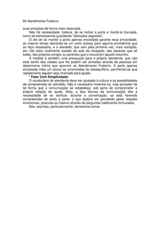 83 Atendimento Fraterno
suas emoções de forma mais reservada.
Não há necessidade, todavia, de se fechar a porta e mantê-la trancada,
como se estivéssemos guardando “delicados segredos”.
O ato de se manter a porta apenas encostada garante essa privacidade,
ao mesmo tempo deixando-se um certo acesso para alguma providência que
se faça necessária, e o atendido, que vem pela primeira vez, mais tranqüilo,
por não estar totalmente isolado da sala de recepção, das pessoas que ali
estão, dos próprios amigos ou parentes que o trouxeram àquele encontro.
A medida é também uma precaução para o próprio atendente, que não
está isento das ciladas que lhe podem ser armadas através de pessoas em
desarmonia íntima que acorrem ao Atendimento Fraterno. A porta apenas
encostada inibe um pouco as arremetidas do desequilíbrio, permitindo-se que
rapidamente alguém seja chamado para ajudar.
* Falar Com Simplicidade:
O vocabulário do atendente deve ser ajustado à cultura e às possibilidades
de compreensão do atendido. Não é necessário violentar-se, mas proceder de
tal forma que a comunicação se estabeleça, sob pena de comprometer a
própria relação de ajuda. Aliás, a boa técnica da comunicação dita a
necessidade de se verificar, durante a conversação, se está havendo
compreensão de parte a parte, o que poderá ser percebido pelas reações
emocionais, posturas ou mesmo através de perguntas habilmente formuladas.
Nós, espíritas, particularmente, deveremos tomar
 