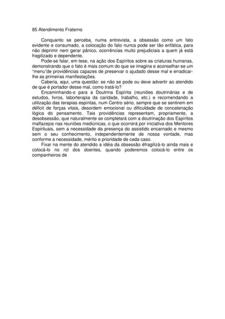 85 Atendimento Fraterno
Conquanto se perceba, numa entrevista, a obsessão como um fato
evidente e consumado, a colocação do fato nunca pode ser tão enfática, para
não deprimir nem gerar pânico, ocorrências muito prejudiciais a quem já está
fragilizado e dependente.
Pode-se falar, em tese, na ação dos Espíritos sobre as criaturas humanas,
demonstrando que o fato é mais comum do que se imagina e aconselhar-se um
“menu”de providências capazes de preservar o ajudado desse mal e erradicar-
lhe as primeiras manifestações.
Caberia, aqui, uma questão: se não se pode ou deve advertir ao atendido
de que é portador desse mal, como tratá-lo?
Encaminhando-o para a Doutrina Espírita (reuniões doutrinárias e de
estudos, livros, laborterapia da caridade, trabalho, etc.) e recomendando a
utilização das terapias espíritas, num Centro sério, sempre que se sentirem em
déficit de forças vitais, desordem emocional ou dificuldade de concatenação
lógica do pensamento. Tais providências representam, propriamente, a
desobsessão, que naturalmente se completará com a doutrinação dos Espíritos
malfazejos nas reuniões mediúnicas, o que ocorrerá por iniciativa dos Mentores
Espirituais, sem a necessidade da presença do assistido encarnado e mesmo
sem o seu conhecimento, independentemente de nossa vontade, mas
conforme a necessidade, mérito e prioridade de cada caso.
Fixar na mente do atendido a idéia da obsessão éfragilizá-lo ainda mais e
colocá-lo no rol dos doentes, quando poderemos colocá-lo entre os
companheiros de
 