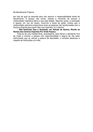 89 Atendimento Fraterno
por trás do qual se esconde para não assumir a responsabilidade direta do
atendimento. E porque não confia, retarda o momento de exercer a
mediunidade inspirativa plena a que está fadado. Algumas vezes, a motivação
é oposta: em vez do receio, move-lhe a ânsia do poder místico que a
mediunidade ostensiva proporciona entre as pessoas não familiarizadas com a
Doutrina Espírita para quem falar com Espíritos “é o máximo”.
* Não Estimular Que o Assistido, em Atitude de Queixa, Revele os
Nomes dos Centros Espíritas Por Onde Passou:
Trata-se de uma medida ética, acautelatória, para deixar o atendente livre
de modo a orientar a pessoa com espontaneidade e seguro de não estar
estimulando que se veicule a palavra de descrédito, o conceito desairoso a
respeito de Instituições co-irmãs.
 