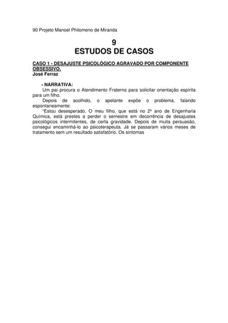 90 Projeto Manoel Philomeno de Miranda
9
ESTUDOS DE CASOS
CASO 1 - DESAJUSTE PSICOLÓGICO AGRAVADO POR COMPONENTE
OBSESSIVO.
José Ferraz
- NARRATIVA:
Um pai procura o Atendimento Fraterno para solicitar orientação espírita
para um filho.
Depois de acolhido, o apelante expõe o problema, falando
espontaneamente:
“Estou desesperado. O meu filho, que está no 2º ano de Engenharia
Química, está prestes a perder o semestre em decorrência de desajustes
psicológicos intermitentes, de certa gravidade. Depois de muita persuasão,
consegui encaminhá-lo ao psicoterapeuta. Já se passaram vários meses de
tratamento sem um resultado satisfatório. Os sintomas
 