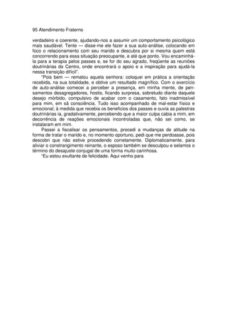 95 Atendimento Fraterno
verdadeiro e coerente, ajudando-nos a assumir um comportamento psicológico
mais saudável. Tente — disse-me ele fazer a sua auto-análise, colocando em
foco o relacionamento com seu marido e descubra por si mesma quem está
concorrendo para essa situação preocupante, e até que ponto. Vou encaminhá-
la para a terapia pelos passes e, se for do seu agrado, freqüente as reuniões
doutrinárias do Centro, onde encontrará o apoio e a inspiração para ajudá-la
nessa transição difícil”.
“Pois bem — rematou aquela senhora: coloquei em prática a orientação
recebida, na sua totalidade, e obtive um resultado magnífico. Com o exercício
de auto-análise comecei a perceber a presença, em minha mente, de pen-
samentos desagregadores, hostis, ficando surpresa, sobretudo diante daquele
desejo mórbido, compulsivo de acabar com o casamento, fato inadmissível
para mim, em sã consciência. Tudo isso acompanhado de mal-estar físico e
emocional; à medida que recebia os beneficios dos passes e ouvia as palestras
doutrinárias ia, gradativamente, percebendo que a maior culpa cabia a mim, em
decorrência de reações emocionais incontroladas que, não sei como, se
instalaram em mim.
Passei a fiscalisar os pensamentos, procedi a mudanças de atitude na
forma de tratar o marido e, no momento oportuno, pedi que me perdoasse, pois
descobri que não estive procedendo corretamente. Diplomaticamente, para
aliviar o constrangimento reinante, o esposo também se desculpou e selamos o
término do desajuste conjugal de uma forma muito carinhosa.
“Eu estou exultante de felicidade. Aqui venho para
 