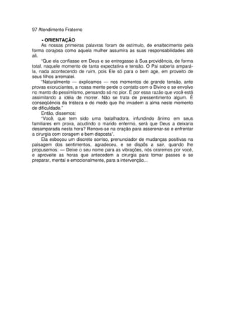 97 Atendimento Fraterno
- ORIENTAÇÃO
As nossas primeiras palavras foram de estímulo, de enaltecimento pela
forma corajosa como aquela mulher assumira as suas responsabilidades até
ali.
“Que ela confiasse em Deus e se entregasse à Sua providência, de forma
total, naquele momento de tanta expectativa e tensão. O Pai saberia ampará-
la, nada acontecendo de ruim, pois Ele só para o bem age, em proveito de
seus filhos arrematei.
“Naturalmente — explicamos — nos momentos de grande tensão, ante
provas excruciantes, a nossa mente perde o contato com o Divino e se envolve
no manto do pessimismo, pensando só no pior. É por essa razão que você está
assimilando a idéia de morrer. Não se trata de pressentimento algum. É
conseqüência da tristeza e do medo que lhe invadem a alma neste momento
de dificuldade.”
Então, dissemos:
“Você, que tem sido uma batalhadora, infundindo ânimo em seus
familiares em prova, acudindo o marido enfermo, será que Deus a deixaria
desamparada nesta hora? Renove-se na oração para asserenar-se e enfrentar
a cirurgia com coragem e bem disposta”.
Ela esboçou um discreto sorriso, prenunciador de mudanças positivas na
paisagem dos sentimentos, agradeceu, e se dispôs a sair, quando lhe
propusemos: — Deixe o seu nome para as vibrações, nós oraremos por você,
e aproveite as horas que antecedem a cirurgia para tomar passes e se
preparar, mental e emocionalmente, para a intervenção...
 