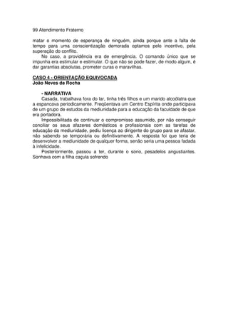 99 Atendimento Fraterno
matar o momento de esperança de ninguém, ainda porque ante a falta de
tempo para uma conscientização demorada optamos pelo incentivo, pela
superação do conflito.
No caso, a providência era de emergência. O comando único que se
impunha era estimular e estimular. O que não se pode fazer, de modo algum, é
dar garantias absolutas, prometer curas e maravilhas.
CASO 4 - ORIENTAÇÃO EQUIVOCADA
João Neves da Rocha
- NARRATIVA
Casada, trabalhava fora do lar, tinha três filhos e um marido alcoólatra que
a espancava periodicamente. Freqüentava um Centro Espírita onde participava
de um grupo de estudos da mediunidade para a educação da faculdade de que
era portadora.
Impossibilitada de continuar o compromisso assumido, por não conseguir
conciliar os seus afazeres domésticos e profissionais com as tarefas de
educação da mediunidade, pediu licença ao dirigente do grupo para se afastar,
não sabendo se temporária ou definitivamente. A resposta foi que teria de
desenvolver a mediunidade de qualquer forma, senão seria uma pessoa fadada
à infelicidade.
Posteriormente, passou a ter, durante o sono, pesadelos angustiantes.
Sonhava com a filha caçula sofrendo
 