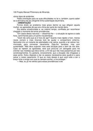 100 Projeto Manoel Philomeno de Miramda
vários tipos de acidentes.
Pedia orientação para as suas dificuldades no lar e, também, queria saber
se a afirmativa de seu dirigente tinha sustentação doutrinária.
- ORIENTAÇÃO
Fomos direto ao problema mais grave dentre os que afligiam aquela
mulher: as agressões de que era vítima por parte do marido ébrio.
Ela estava amedrontada e, ao mesmo tempo, conflitada por reconhecer
chegado o momento de tomar providências.
“Em casos dessa natureza — dissemos-lhe — a situação se agrava a cada
hora, caminhando para um ponto insustentável.
“Você não acha que já é hora de agir? Quanto mais rápido o fizer, menos
riscos correrá e mais chances terá de ajudar o companheiro enfermo.
Aproveite-Lhe um instante de sobriedade e de calma, quando o lar estiver har-
monizado, para conversar claramente. Diga-lhe, bondosa, mas com
austeridade: “Não devo suportar mais esta situação para o bem de nós dois.
Caso se repitam as agressões, terei que procurar um advogado para me
orientar nas medidas que devo tomar, a fim de que não mais passemos por tais
constrangimentos. Eu gostaria, sinceramente, que a situação não chegasse a
esse ponto. Estou disposta a dar os passos necessários para ajudá-lo e para
salvar o nosso casamento. O que eu mais desejo é que você volte a ser o
braço forte e amigo com que eu sempre sonhei, a me proteger.”
— Mas, eu já me ofereci para essas providências e ele
 
