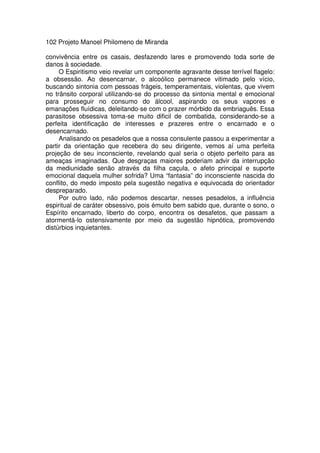 102 Projeto Manoel Philomeno de Miranda
convivência entre os casais, desfazendo lares e promovendo toda sorte de
danos à sociedade.
O Espiritismo veio revelar um componente agravante desse terrível flagelo:
a obsessão. Ao desencarnar, o alcoólico permanece vitimado pelo vício,
buscando sintonia com pessoas frágeis, temperamentais, violentas, que vivem
no trânsito corporal utilizando-se do processo da sintonia mental e emocional
para prosseguir no consumo do álcool, aspirando os seus vapores e
emanações fluídicas, deleitando-se com o prazer mórbido da embriaguês. Essa
parasitose obsessiva toma-se muito dificil de combatida, considerando-se a
perfeita identificação de interesses e prazeres entre o encarnado e o
desencarnado.
Analisando os pesadelos que a nossa consulente passou a experimentar a
partir da orientação que recebera do seu dirigente, vemos aí uma perfeita
projeção de seu inconsciente, revelando qual seria o objeto perfeito para as
ameaças imaginadas. Que desgraças maiores poderiam advir da interrupção
da mediunidade senão através da filha caçula, o afeto principal e suporte
emocional daquela mulher sofrida? Uma “fantasia” do inconsciente nascida do
conflito, do medo imposto pela sugestão negativa e equivocada do orientador
despreparado.
Por outro lado, não podemos descartar, nesses pesadelos, a influência
espiritual de caráter obsessivo, pois émuito bem sabido que, durante o sono, o
Espírito encarnado, liberto do corpo, encontra os desafetos, que passam a
atormentá-lo ostensivamente por meio da sugestão hipnótica, promovendo
distúrbios inquietantes.
 