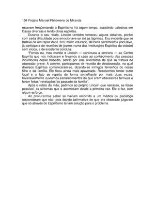 104 Projeto Manoel Philomeno de Miranda
estavam freqüentando o Espiritismo há algum tempo, assistindo palestras em
Casas diversas e lendo obras espíritas.
Durante o seu relato, Lincoln também forneceu alguns detalhes, porém
com certa dificuldade pois emocionava-se até às lágrimas. Era evidente que se
tratava de um rapaz dócil, fino, muito educado, de bons sentimentos (inclusive,
já participara de reuniões de jovens numa das Instituições Espíritas da cidade)
sem vícios, e de excelente conduta.
“Fomos eu, meu marido e Lincoln — continuou a senhora — ao Centro
Espírita que nos indicaram e levamos o caso ao conhecimento das pessoas
incumbidas desse trabalho, sendo por elas orientados de que se tratava de
obsessão grave. A convite, participamos de reunião de desobsessão, na qual
diversos Espíritos comunicaram-se, dizendo-se inimigos ferrenhos do nosso
filho e da família. Ele ficou ainda mais apavorado. Resolvemos tentar outro
local e o fato se repetiu de forma semelhante por mais duas vezes.
Invariavelmente ouvíamos esclarecimentos de que eram obsessores terríveis e
foram feitas “revelações”do passado da família”.
Após o relato da mãe, pedimos ao próprio Lincoln que narrasse, se fosse
possível, os sintomas que o acometiam desde a primeira vez. Ele o fez, com
algum esforço.
Ao procurarmos saber se haviam recorrido a um médico ou psicólogo
responderam que não, pois devido àafirmativa de que era obsessão julgaram
que só através do Espiritismo teriam solução para o problema.
 