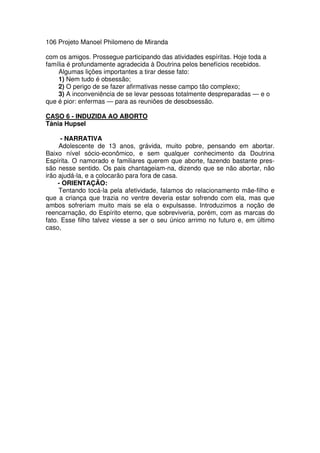 106 Projeto Manoel Philomeno de Miranda
com os amigos. Prossegue participando das atividades espíritas. Hoje toda a
família é profundamente agradecida à Doutrina pelos benefícios recebidos.
Algumas lições importantes a tirar desse fato:
1) Nem tudo é obsessão;
2) O perigo de se fazer afirmativas nesse campo tão complexo;
3) A inconveniência de se levar pessoas totalmente despreparadas — e o
que é pior: enfermas — para as reuniões de desobsessão.
CASO 6 - INDUZIDA AO ABORTO
Tánia Hupsel
- NARRATIVA
Adolescente de 13 anos, grávida, muito pobre, pensando em abortar.
Baixo nível sócio-econômico, e sem qualquer conhecimento da Doutrina
Espírita. O namorado e familiares querem que aborte, fazendo bastante pres-
são nesse sentido. Os pais chantageiam-na, dizendo que se não abortar, não
irão ajudá-la, e a colocarão para fora de casa.
- ORIENTAÇÃO:
Tentando tocá-la pela afetividade, falamos do relacionamento mãe-filho e
que a criança que trazia no ventre deveria estar sofrendo com ela, mas que
ambos sofreriam muito mais se ela o expulsasse. Introduzimos a noção de
reencarnação, do Espírito eterno, que sobreviveria, porém, com as marcas do
fato. Esse filho talvez viesse a ser o seu único arrimo no futuro e, em último
caso,
 
