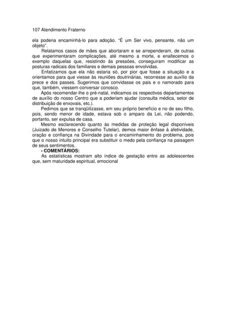 107 Atendimento Fraterno
ela poderia encaminhá-lo para adoção. “É um Ser vivo, pensante, não um
objeto”.
Relatamos casos de mães que abortaram e se arrependeram, de outras
que experimentaram complicações, até mesmo a morte, e enaltecemos o
exemplo daquelas que, resistindo às pressões, conseguiram modificar as
posturas radicais dos familiares e demais pessoas envolvidas.
Enfatizamos que ela não estaria só, por pior que fosse a situação e a
orientamos para que viesse às reuniões doutrinárias, recorresse ao auxílio da
prece e dos passes. Sugerimos que convidasse os pais e o namorado para
que, também, viessem conversar conosco.
Após recomendar-lhe o pré-natal, indicamos os respectivos departamentos
de auxílio do nosso Centro que a poderiam ajudar (consulta médica, setor de
distribuição de enxovais, etc.).
Pedimos que se tranqüilizasse, em seu próprio benefício e no de seu filho,
pois, sendo menor de idade, estava sob o amparo da Lei, não podendo,
portanto, ser expulsa de casa.
Mesmo esclarecendo quanto às medidas de proteção legal disponíveis
(Juizado de Menores e Conselho Tutelar), demos maior ênfase à afetividade,
oração e confiança na Divindade para o encaminhamento do problema, pois
que o nosso intuito principal era substituir o medo pela confiança na paisagem
de seus sentimentos.
- COMENTÁRIOS:
As estatísticas mostram alto índice de gestação entre as adolescentes
que, sem maturidade espiritual, emocional
 