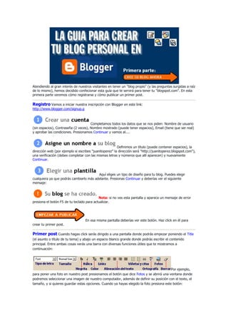 Atendiendo al gran interés de nuestros visitantes en tener un quot;
blog propioquot;
 (y las preguntas surgidas a raíz de lo mismo), hemos decidido confecionar esta guía que te servirá para tener tu quot;
blogspot.comquot;
. En esta primera parte veremos cómo registrarse y cómo publicar un primer post. <br />Registro Vamos a iniciar nuestra inscripción con Blogger en este link: http://www.blogger.com/signup.gCompletamos todos los datos que se nos piden: Nombre de usuario (sin espacios), Contraseña (2 veces), Nombre mostrado (puede tener espacios), Email (tiene que ser real) y aprobar las condiciones. Presionamos Continuar y vamos al....Definimos un título (puede contener espacios), la dirección web (por ejemplo si escribes quot;
juanitoperezquot;
 la dirección será quot;
http://juanitoperez.blogspot.comquot;
), una verificación (debes completar con las mismas letras y números que allí aparecen) y nuevamente Continuar.Aquí eliges un tipo de diseño para tu blog. Puedes elegir cualquiera ya que podrás cambiarlo más adelante. Presionas Continuar y deberías ver el siguiente mensaje:Nota: si no ves esta pantalla y aparece un mensaje de error presiona el botón F5 de tu teclado para actualizar.En esa misma pantalla deberías ver este botón. Haz click en él para crear tu primer post. <br />Primer post Cuando hagas click serás dirigido a una pantalla donde podrás empezar poniendo el Title (el asunto o título de tu tema) y abajo un espacio blanco grande donde podrás escribir el contenido principal. Entre ambas cosas verás una barra con diversas funciones útiles que te mostramos a continuación:Por ejemplo, para poner una foto en nuestro post presionamos el botón que dice Fotos y se abrirá una ventana donde podremos seleccionar una imagen de nuestro computador, además de definir su posición con el texto, el tamaño, y si quieres guardar estas opciones. Cuando ya hayas elegido la foto presiona este botón:Espera unos segundos y presiona el botón quot;
Finalizadoquot;
 para incluir la imagen al texto. También puedes incluir Links, seleccionando primero con el mouse una palabra o una frase (por ejemplo quot;
Holaquot;
):Luego presionamos el botón quot;
Linksquot;
 en la barra de herramientas y veremos que aparecerá esta ventana:Debes poner ahí la página web a la cual se irá después de hacer click. Debe tener el http:// de lo contrario no funcionará. Presiona el botón Aceptar y deberías ver la palabra que elegiste en azul. Antes de publicar, elije si quieres que te comenten lo que estás escribiendo en donde dice quot;
Allow New Comments on This Postquot;
 (elije Yes o No) Puedes tener una vista previa de cómo va quedando el post en el botón quot;
Previewquot;
: Cuando ya estés listo con el texto, las imágenes y los links, presiona el siguiente botón para publicar tu primer post en tu blog: Espera unos segundos y ya está! Acabas de publicar tu post. Haz click en donde dice quot;
en una ventana nuevaquot;
 para ver como quedó. Puedes seguir publicando en donde dice quot;
Createquot;
, o bien volver a Editar tu artículo en quot;
Edit postsquot;
. IR A LA SEGUNDA PARTE: Modificando la plantilla · Más ayuda: - Artículo escrito por Javier Ruiz Cárdenas - Artículo en Mouse Digital<br />