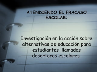 ATENDIENDO EL FRACASO
        ESCOLAR:



Investigación en la acción sobre
 alternativas de educación para
      estudiantes llamados
     desertores escolares
 