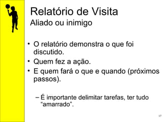 Relatório de Visita Aliado ou inimigo O relatório demonstra o que foi discutido.  Quem fez a ação.  E quem fará o que e quando (próximos passos).  É importante delimitar tarefas, ter tudo “amarrado”. 