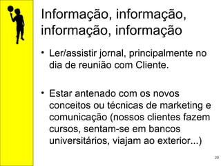 Informação, informação, informação, informação Ler/assistir jornal, principalmente no dia de reunião com Cliente. Estar antenado com os novos conceitos ou técnicas de marketing e comunicação (nossos clientes fazem cursos, sentam-se em bancos universitários, viajam ao exterior...) 