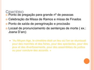 CEMITÉRIO
 Ponto de pregação para grande nº de pessoas
 Celebração da Missa de Ramos e missa de Finados

 Ponto de saída de peregrinação e procissão

 Locaal de pronunciamento de sentenças de morte ( ex.:
  Joana D‘arc)

       ―Au Moyen Age, le cimetière était un lieu où l'on se réunissait
        pour des marchés et des foires, pour des spectacles, pour des
        jeux et des divertissements, pour des assemblées de justice
        ou pour conclure des accords. »
 