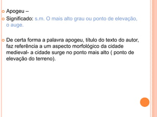  Apogeu –
 Significado: s.m. O mais alto grau ou ponto de elevação,
  o auge.

   De certa forma a palavra apogeu, título do texto do autor,
    faz referência a um aspecto morfológico da cidade
    medieval- a cidade surge no ponto mais alto ( ponto de
    elevação do terreno).
 
