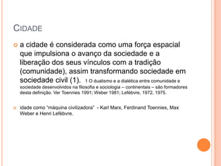 CIDADE
   a cidade é considerada como uma força espacial
    que impulsiona o avanço da sociedade e a
    liberação dos seus vínculos com a tradição
    (comunidade), assim transformando sociedade em
    sociedade civil (1). 1 O dualismo e a dialética entre comunidade e
    sociedade desenvolvidos na filosofia e sociologia – continentais – são formadores
    desta definição. Ver Toennies 1991; Weber 1981; Lefébvre, 1972, 1975.


   idade como ―máquina civilizadora‖ - Karl Marx, Ferdinand Toennies, Max
    Weber e Henri Lefèbvre.
 