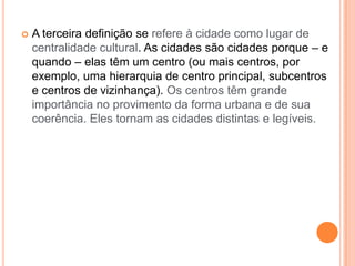    A terceira definição se refere à cidade como lugar de
    centralidade cultural. As cidades são cidades porque – e
    quando – elas têm um centro (ou mais centros, por
    exemplo, uma hierarquia de centro principal, subcentros
    e centros de vizinhança). Os centros têm grande
    importância no provimento da forma urbana e de sua
    coerência. Eles tornam as cidades distintas e legíveis.
 
