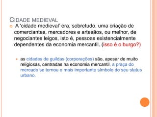 CIDADE MEDIEVAL
   A ‗cidade medieval‘ era, sobretudo, uma criação de
    comerciantes, mercadores e artesãos, ou melhor, de
    negociantes leigos, isto é, pessoas existencialmente
    dependentes da economia mercantil. (isso é o burgo?)

       as cidades de guildas (corporações) são, apesar de muito
        religiosas, centradas na economia mercantil, a praça do
        mercado se tornou o mais importante símbolo do seu status
        urbano.
 