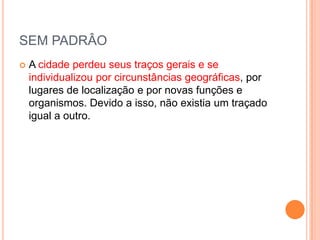 SEM PADRÂO
   A cidade perdeu seus traços gerais e se
    individualizou por circunstâncias geográficas, por
    lugares de localização e por novas funções e
    organismos. Devido a isso, não existia um traçado
    igual a outro.
 