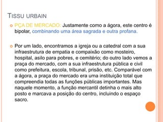 TISSU URBAIN
   PÇA DE MERCADO: Justamente como a ágora, este centro é
    bipolar, combinando uma área sagrada e outra profana.

   Por um lado, encontramos a igreja ou a catedral com a sua
    infraestrutura de empatia e compaixão como mosteiro,
    hospital, asilo para pobres, e cemitério; do outro lado vemos a
    praça do mercado, com a sua infraestrutura pública e civil
    como prefeitura, escola, tribunal, prisão, etc. Comparável com
    a ágora, a praça do mercado era uma instituição total que
    compreendia todas as funções públicas importantes. Mas
    naquele momento, a função mercantil detinha o mais alto
    posto e marcava a posição do centro, incluindo o espaço
    sacro.
 