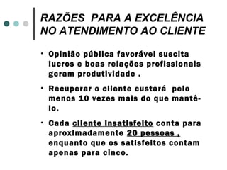 RAZÕES PARA A EXCELÊNCIA
NO ATENDIMENTO AO CLIENTE
•   Opinião pública favorável suscita
    lucros e boas relações profissionais
    geram produtividade .
•   Recuperar o cliente custará pelo
    menos 10 vezes mais do que mantê-
    lo.
•   Cada cliente insatisfeito conta para
    aproximadamente 20 pessoas ,
    enquanto que os satisfeitos contam
    apenas para cinco.
 