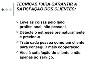 TÉCNICAS PARA GARANTIR A
SATISFAÇÃO DOS CLIENTES:


 Leve as coisas pelo lado
  profissional, não pessoal.
 Detecte o estresse prematuramente
  e previna-o.
 Trate cada pessoa como um cliente
  para conseguir mais cooperação.
 Vise à satisfação do cliente e não
  apenas ao serviço.
 