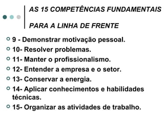 AS 15 COMPETÊNCIAS FUNDAMENTAIS

      PARA A LINHA DE FRENTE
 9 - Demonstrar motivação pessoal.
 10- Resolver problemas.

 11- Manter o profissionalismo.

 12- Entender a empresa e o setor.

 13- Conservar a energia.

 14- Aplicar conhecimentos e habilidades
  técnicas.
 15- Organizar as atividades de trabalho.
 