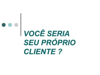 VOCÊ SERIA
SEU PRÓPRIO
CLIENTE ?
 
