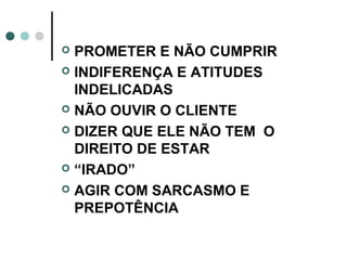  PROMETER E NÃO CUMPRIR
 INDIFERENÇA E ATITUDES
  INDELICADAS
 NÃO OUVIR O CLIENTE

 DIZER QUE ELE NÃO TEM O
  DIREITO DE ESTAR
 “IRADO”

 AGIR COM SARCASMO E
  PREPOTÊNCIA
 
