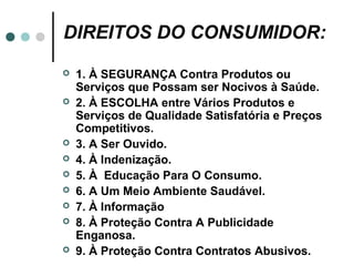 DIREITOS DO CONSUMIDOR:
   1. À SEGURANÇA Contra Produtos ou
    Serviços que Possam ser Nocivos à Saúde.
   2. À ESCOLHA entre Vários Produtos e
    Serviços de Qualidade Satisfatória e Preços
    Competitivos.
   3. A Ser Ouvido.
   4. À Indenização.
   5. À Educação Para O Consumo.
   6. A Um Meio Ambiente Saudável.
   7. À Informação
   8. À Proteção Contra A Publicidade
    Enganosa.
   9. À Proteção Contra Contratos Abusivos.
 