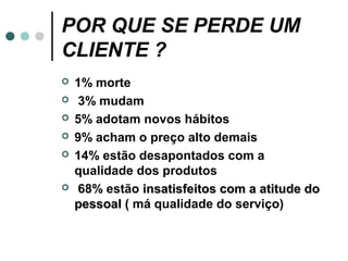POR QUE SE PERDE UM
CLIENTE ?
   1% morte
   3% mudam
   5% adotam novos hábitos
   9% acham o preço alto demais
   14% estão desapontados com a
    qualidade dos produtos
   68% estão insatisfeitos com a atitude do
    pessoal ( má qualidade do serviço)
 