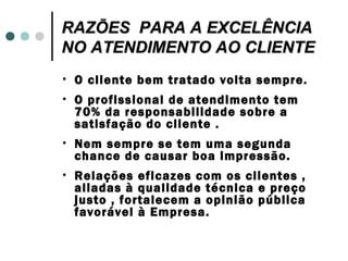 RAZÕES PARA A EXCELÊNCIA
NO ATENDIMENTO AO CLIENTE
•   O cliente bem tratado volta sempre.
•   O profissional de atendimento tem
    70% da responsabilidade sobre a
    satisfação do cliente .
•   Nem sempre se tem uma segunda
    chance de causar boa impressão.
•   Relações eficazes com os clientes ,
    aliadas à qualidade técnica e preço
    justo , fortalecem a opinião pública
    favorável à Empresa.
 