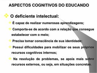 ASPECTOS COGNITIVOS DO EDUCANDO

 O deficiente intelectual:
   É capaz de realizar numerosas aprendizagens;
   Comporta-se de acordo com a relação que consegue
   estabelecer com o meio;
   Precisa tomar consciência de sua identidade;
   Possui dificuldades para mobilizar os seus próprios
   recursos cognitivos internos;
   Na resolução de problemas, se apoia mais sobre
   recursos externos, ou seja, em situações concretas.
 