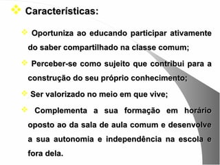  Características:
   Oportuniza ao educando participar ativamente
   do saber compartilhado na classe comum;
   Perceber-se como sujeito que contribui para a
   construção do seu próprio conhecimento;
   Ser valorizado no meio em que vive;

   Complementa a sua formação em horário
   oposto ao da sala de aula comum e desenvolve
   a sua autonomia e independência na escola e
   fora dela.
 