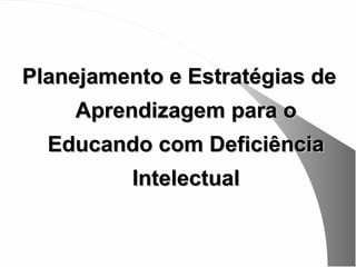 Planejamento e Estratégias de
    Aprendizagem para o
  Educando com Deficiência
          Intelectual
 