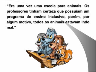 “Era uma vez uma escola para animais. Os
professores tinham certeza que possuíam um
programa de ensino inclusivo, porém, por
algum motivo, todos os animais estavam indo
mal.”
 
