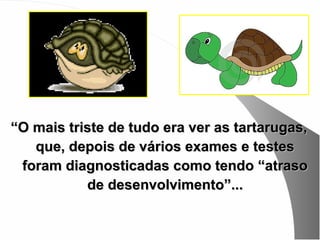 “O mais triste de tudo era ver as tartarugas,
   que, depois de vários exames e testes
 foram diagnosticadas como tendo “atraso
           de desenvolvimento”...
 