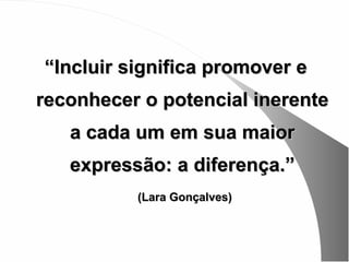 “Incluir significa promover e
reconhecer o potencial inerente
   a cada um em sua maior
   expressão: a diferença.”
          (Lara Gonçalves)
 