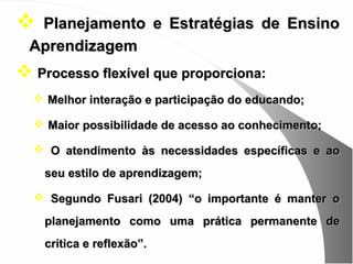 Planejamento e Estratégias de Ensino
 Aprendizagem
 Processo flexível que proporciona:
   Melhor interação e participação do educando;

   Maior possibilidade de acesso ao conhecimento;

   O atendimento às necessidades específicas e ao

    seu estilo de aprendizagem;

   Segundo Fusari (2004) “o importante é manter o

    planejamento como uma prática permanente de
    crítica e reflexão”.
 