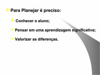  Para Planejar é preciso:

   Conhecer o aluno;

   Pensar em uma aprendizagem significativa;

   Valorizar as diferenças.
 