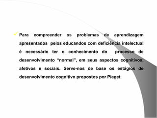  Para   compreender   os   problemas   de   aprendizagem
  apresentados pelos educandos com deficiência intelectual
  é necessário ter o conhecimento do          processo de
  desenvolvimento “normal”, em seus aspectos cognitivos,
  afetivos e sociais. Serve-nos de base os estágios de
  desenvolvimento cognitivo propostos por Piaget.
 