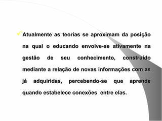 Atualmente as teorias se aproximam da posição
  na qual o educando envolve-se ativamente na

  gestão    de   seu   conhecimento,   construído

  mediante a relação de novas informações com as

  já   adquiridas,   percebendo-se   que   aprende

  quando estabelece conexões entre elas.
 