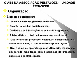 O AEE NA ASSOCIAÇÃO PESTALOZZI – UNIDADE
                RENASCER
 Organização:
 É preciso considerar:
   O desenvolvimento global do educando;
   O contexto familiar, social e escolar;
   Os dados e as informações da avaliação diagnóstica;
   A faixa etária e o nível da turma na qual está inserido;
   Que vivenciam processos cognitivos semelhantes aos
    outros educandos, no que se refere a aprendizagem;
   Que o ritmo de aprendizagem se diferencia, requerendo
    um período mais longo para a aquisição de processos,
    entre eles o de alfabetização.
 
