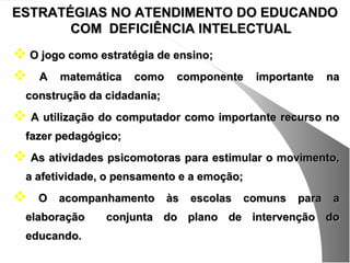 ESTRATÉGIAS NO ATENDIMENTO DO EDUCANDO
       COM DEFICIÊNCIA INTELECTUAL
 O jogo como estratégia de ensino;
 A matemática como componente               importante     na
  construção da cidadania;
 A utilização do computador como importante recurso no
  fazer pedagógico;
 As atividades psicomotoras para estimular o movimento,
  a afetividade, o pensamento e a emoção;
   O   acompanhamento       às   escolas   comuns   para    a
  elaboração    conjunta do plano de intervenção do
  educando.
 