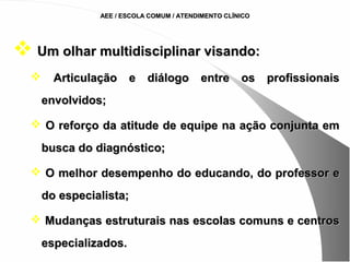 AEE / ESCOLA COMUM / ATENDIMENTO CLÍNICO




 Um olhar multidisciplinar visando:
       Articulação e diálogo entre os profissionais
      envolvidos;

   O reforço da atitude de equipe na ação conjunta em

      busca do diagnóstico;

   O melhor desempenho do educando, do professor e

      do especialista;

   Mudanças estruturais nas escolas comuns e centros

      especializados.
 