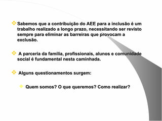  Sabemos que a contribuição do AEE para a inclusão é um
  trabalho realizado a longo prazo, necessitando ser revisto
  sempre para eliminar as barreiras que provocam a
  exclusão.


 A parceria da família, profissionais, alunos e comunidade
  social é fundamental nesta caminhada.


 Alguns questionamentos surgem:

    Quem somos? O que queremos? Como realizar?
 