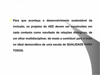  Para   que aconteça o desenvolvimento sustentável da

  inclusão, os projetos do AEE devem ser construídos em

  cada contexto como resultado de relações dialógicas, de

  um olhar multidisciplinar, de modo a contribuir para o êxito

  no ideal democrático de uma escola de QUALIDADE PARA

  TODOS.
 