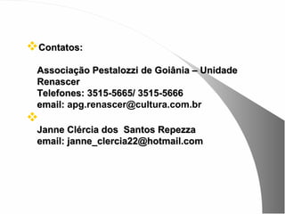 Contatos:
 Associação Pestalozzi de Goiânia – Unidade
 Renascer
 Telefones: 3515-5665/ 3515-5666
 email: apg.renascer@cultura.com.br

 Janne Clércia dos Santos Repezza
 email: janne_clercia22@hotmail.com
 