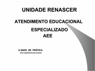 UNIDADE RENASCER

ATENDIMENTO EDUCACIONAL
               ESPECIALIZADO
                   AEE


 6 ANOS DE PRÁTICA
  Uma experiência de sucesso
 