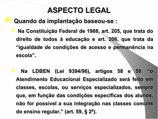 ASPECTO LEGAL
 Quando da implantação baseou-se :
   Na Constituição Federal de 1988, art. 205, que trata do
      direito de todos à educação e art. 206, que trata da
      “igualdade de condições de acesso e permanência na
      escola”.

       Na LDBEN (Lei 9394/96), artigos 58 e 59. “o
      Atendimento Educacional Especializado será feito em
      classes, escolas, ou serviços especializados, sempre
      que, em função das condições específicas dos alunos,
      não for possível a sua integração nas classes comuns
      do ensino regular.” (art. 59, § 2º).
 