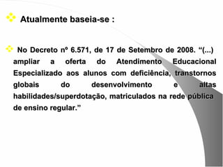  Atualmente baseia-se :

 No Decreto nº 6.571, de 17 de Setembro de 2008. “(...)
  ampliar   a   oferta    do   Atendimento   Educacional
  Especializado aos alunos com deficiência, transtornos
  globais       do       desenvolvimento     e      altas
  habilidades/superdotação, matriculados na rede pública
  de ensino regular.”
 